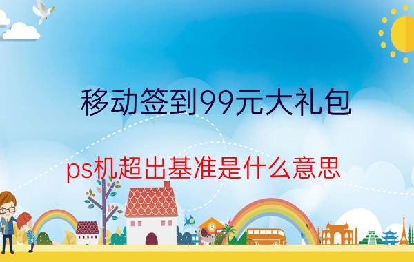 移动签到99元大礼包 ps机超出基准是什么意思？